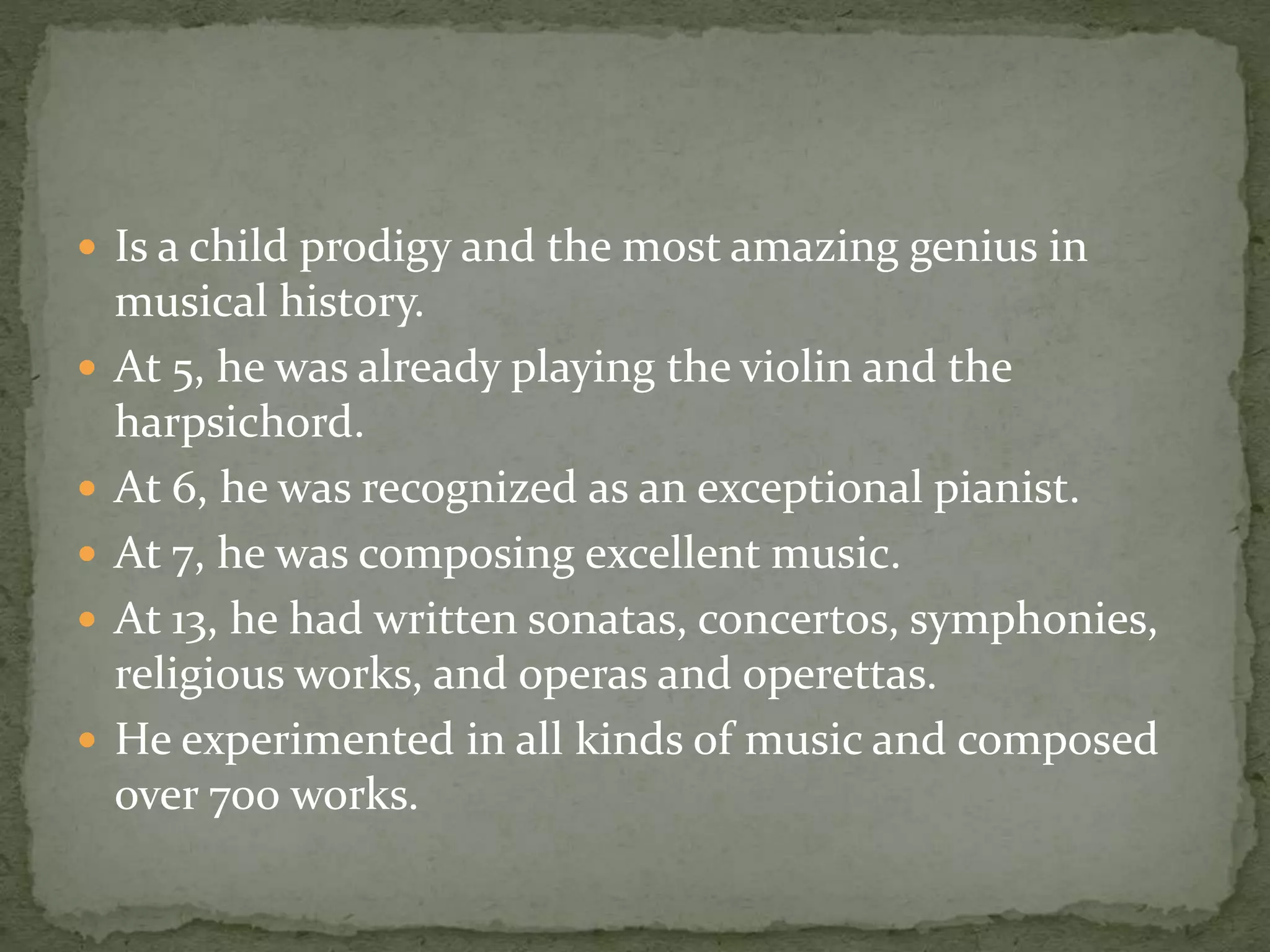  Is a child prodigy and the most amazing genius in
musical history.
 At 5, he was already playing the violin and the
harpsichord.
 At 6, he was recognized as an exceptional pianist.
 At 7, he was composing excellent music.
 At 13, he had written sonatas, concertos, symphonies,
religious works, and operas and operettas.
 He experimented in all kinds of music and composed
over 700 works.
 
