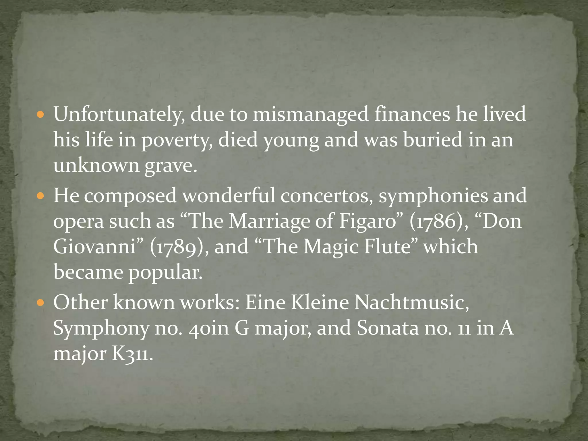  Unfortunately, due to mismanaged finances he lived
his life in poverty, died young and was buried in an
unknown grave.
 He composed wonderful concertos, symphonies and
opera such as “The Marriage of Figaro” (1786), “Don
Giovanni” (1789), and “The Magic Flute” which
became popular.
 Other known works: Eine Kleine Nachtmusic,
Symphony no. 40in G major, and Sonata no. 11 in A
major K311.
 