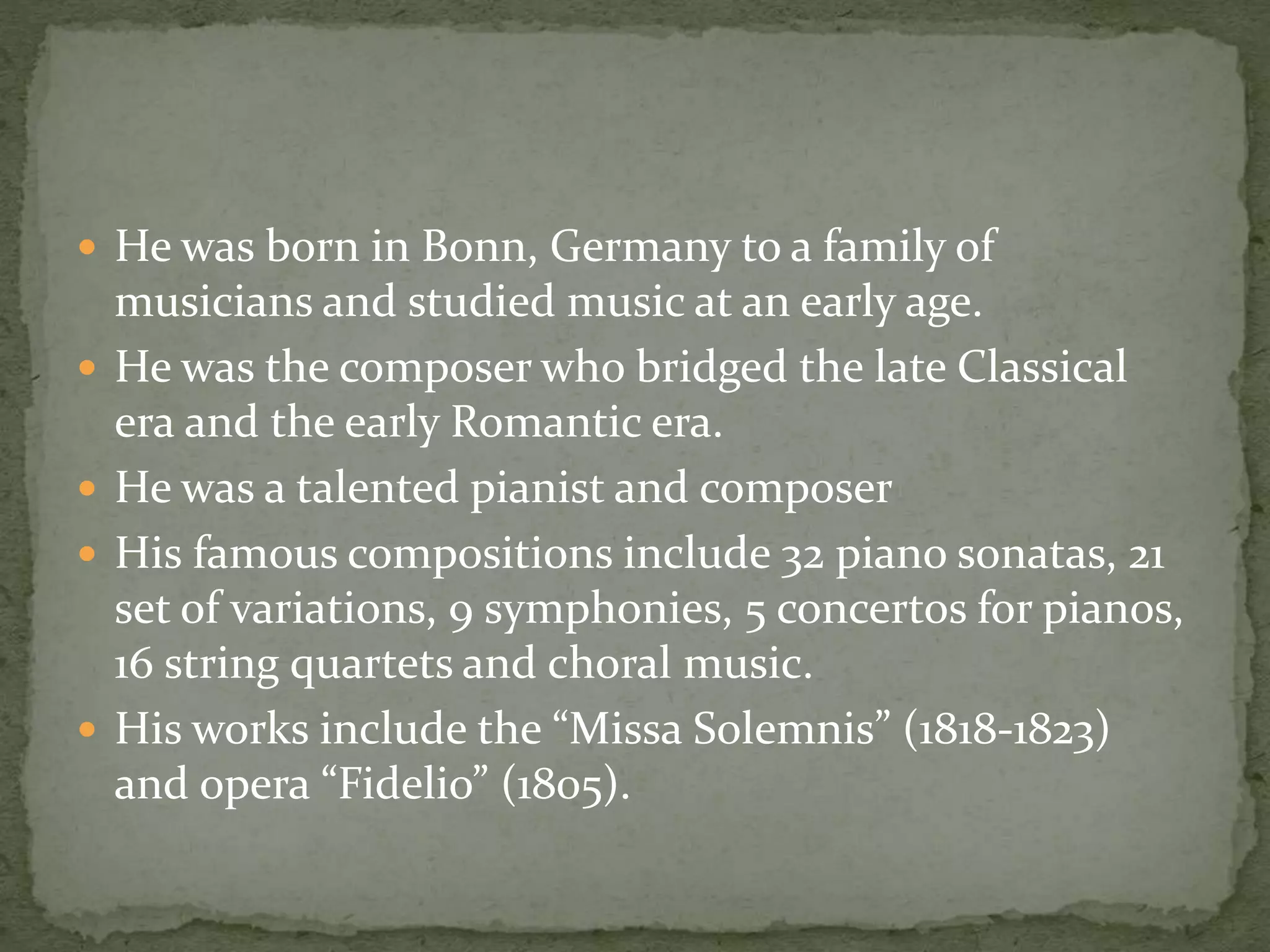  He was born in Bonn, Germany to a family of
musicians and studied music at an early age.
 He was the composer who bridged the late Classical
era and the early Romantic era.
 He was a talented pianist and composer
 His famous compositions include 32 piano sonatas, 21
set of variations, 9 symphonies, 5 concertos for pianos,
16 string quartets and choral music.
 His works include the “Missa Solemnis” (1818-1823)
and opera “Fidelio” (1805).
 