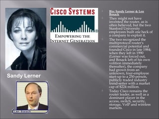  Bio: Sandy Lerner & Len
Bosack
They might not have
invented the router, as is
often believed, but the two
Stanford University
employees built one heck of
a company to exploit it.
The two recognized the
multiprotocol router's
commercial potential and
founded Cisco in late 1984;
when they left in 1990
(Lerner was forced out,
and Bosack left of his own
volition immediately
thereafter), the company
had grown from an
unknown, four-employee
start-up to a 250-person,
publicly traded industry
trend-setter with a market
cap of $224 million.
Today Cisco remains the
router leader, as well as a
dominant player in the
access, switch, security,
storage, VoIP and wireless
markets.
Sandy Lerner