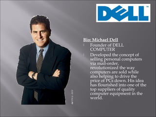 Bio: Michael Dell
Founder of DELL
COMPUTER
Developed the concept of
selling personal computers
via mail-order,
revolutionized the way
computers are sold while
also helping to drive the
price of PCs down. His idea
has flourished into one of the
top suppliers of quality
computer equipment in the
world.