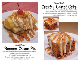 Famous Dave’s
                                                         Country Carrot Cake    Best Brands Country Carrot Cake Batter.
                                                                 Thickly frosted with Best Brands Cream Cheese Icing
                                                         or drizzled warm with Best Brands Cream Cheese Roll Icing.
                                                                              Finished with Swirls of Caramel Topping.




                  Famous Dave’s
 Banana Creme Pie
We’ve started with a Best Brands Graham Kracker Krust.
           topped with Fresh Bananas and
         Best Brands Vanilla Pastry Creme Mix.
  Finished with Whipped Topping, Caramel Sauce
             and Graham Cracker Crumbs
 