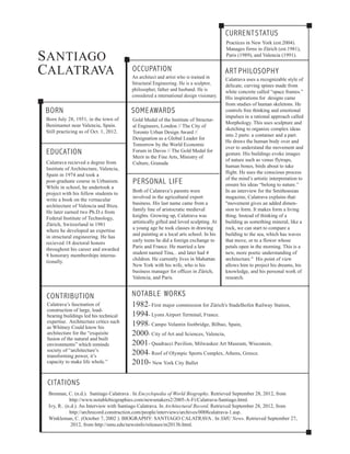 CURRENT STATUS
S ANTIAGO
CALATRAVA
Practices in New York (est.2004).
Manages firms in Zürich (est.1981),
Paris (1989), and Valencia (1991).
OCCUPATION
An architect and artist who is trained in
Structural Engineering. He is a sculptor,
philosopher, father and husband. He is
considered a international design visionary.
BORN
SOME AWARDS
Born July 28, 1951, in the town of
Benimamet near Valencia, Spain.
Still practicing as of Oct. 1, 2012.
Gold Medal of the Institute of Structural Engineers, London // The City of
Toronto Urban Design Award //
Designation as a Global Leader for
Tomorrow by the World Economic
Forum in Davos // The Gold Medal for
Merit in the Fine Arts, Ministry of
Culture, Granada
EDUCATION
Calatrava recieved a degree from
Institute of Architecture, Valencia,
Spain in 1974 and took a
post-graduate course in Urbanism.
While in school, he undertook a
project with his fellow students to
write a book on the vernacular
architecture of Valencia and Ibiza.
He later earned two Ph.D.s from
Federal Institute of Technology,
Zürich, Switzerland in 1981
where he developed an expertise
in structural engineering. He has
recieved 18 doctoral honors
throughout his career and awarded
8 honorary memberships internationally.
CONTRIBUTION
Calatrava’s fascination of
construction of large, loadbearing buildings led his technical
expertise. Architecture critics such
as Whitney Could know his
architecture for the “exquisite
fusion of the natural and built
environments” which reminds
society of “architecture’s
transforming power, it’s
capacity to make life whole.”
PERSONAL LIFE
Both of Calatrava’s parents were
involved in the agricultural export
business. His last name came from a
family line of aristocratic medieval
knights. Growing up, Calatrava was
artistically gifted and loved sculpting. At
a young age he took classes in drawing
and painting at a local arts school. In his
early teens he did a foreign exchange to
Paris and France. He married a law
student named Tina, . and later had 4
children. He currently lives in Mahattan
New York with his wife, who is his
business manager for offices in Zürich,
Valencia, and Paris.
ART PHILOSOPHY
Calatrava uses a recognizable style of
delicate, curving spines made from
white concrete called “space frames.”
His inspirations for designs came
from studies of human skeletons. He
controls free thinking and emotional
impulses in a rational approach called
Morphology. This uses sculpture and
sketching to organize complex ideas
into 2 parts: a container and a part.
He draws the human body over and
over to understand the movement and
gesture. His buildings evoke images
of nature such as venus flytraps,
human bones, birds about to take
flight. He uses the conscious process
of the mind’s artistic interpretation to
ensure his ideas “belong to nature.”
In an interview for the Smithonsian
magazine, Calatrava explains that:
"movement gives an added dimension to form. It makes form a living
thing. Instead of thinking of a
building as something mineral, like a
rock, we can start to compare a
building to the sea, which has waves
that move, or to a flower whose
petals open in the morning. This is a
new, more poetic understanding of
architecture." His point of view
allows him to project his dreams, his
knowledge, and his personal work of
research.
NOTABLE WORKS
1982- First major commission for Zürich's Stadelhofen Railway Station,
1994- Lyons Airport Terminal, France.
1998- Campo Volantin footbridge, Bilbao, Spain,
2000- City of Art and Sciences, Valencia,
2001- Quadracci Pavilion, Milwaukee Art Museum, Wisconsin,
2004- Roof of Olympic Sports Complex, Athens, Greece.
2010- New York City Ballet
CITATIONS
Brennan, C. (n.d.). Santiago Calatrava . In Encyclopedia of World Biography. Retrieved September 28, 2012, from
http://www.notablebiographies.com/newsmakers2/2005-A-Fi/Calatrava-Santiago.html.
Ivy, R.. (n.d.). An Interview with Santiago Calatrava. In Architectural Record. Retrieved September 28, 2012, from
http://archrecord.construction.com/people/interviews/archives/0008calatrava-1.asp.
Winkleman, C. (October 7, 2002 ). BIOGRAPHY: SANTIAGO CALATRAVA . In SMU News. Retrieved September 27,
2012, from http://smu.edu/newsinfo/releases/m2013b.html.