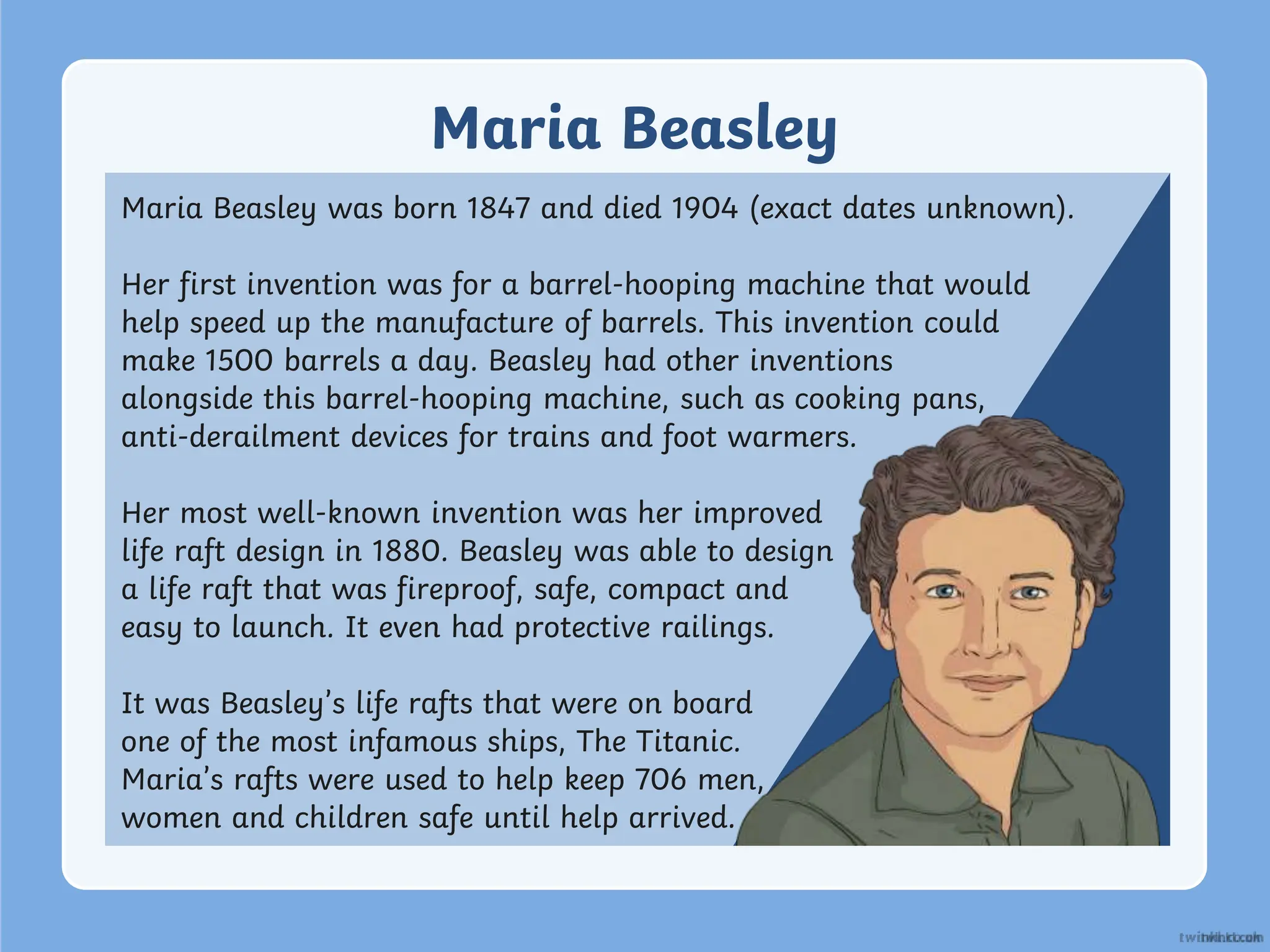 Maria Beasley
Maria Beasley was born 1847 and died 1904 (exact dates unknown).
Her first invention was for a barrel-hooping machine that would
help speed up the manufacture of barrels. This invention could
make 1500 barrels a day. Beasley had other inventions
alongside this barrel-hooping machine, such as cooking pans,
anti-derailment devices for trains and foot warmers.
Her most well-known invention was her improved
life raft design in 1880. Beasley was able to design
a life raft that was fireproof, safe, compact and
easy to launch. It even had protective railings.
It was Beasley’s life rafts that were on board
one of the most infamous ships, The Titanic.
Maria’s rafts were used to help keep 706 men,
women and children safe until help arrived.
 