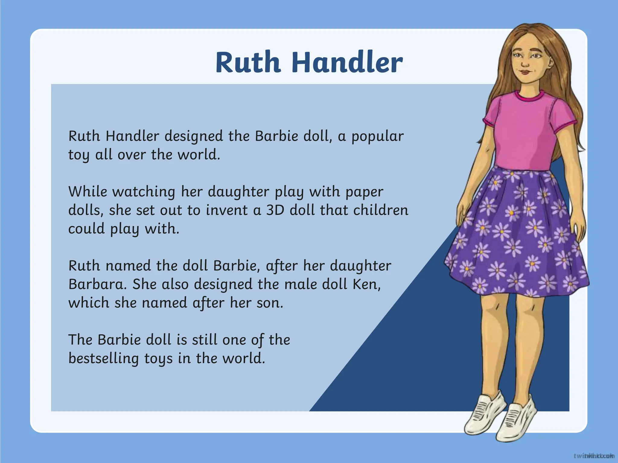 Ruth Handler
Ruth Handler designed the Barbie doll, a popular
toy all over the world.
While watching her daughter play with paper
dolls, she set out to invent a 3D doll that children
could play with.
Ruth named the doll Barbie, after her daughter
Barbara. She also designed the male doll Ken,
which she named after her son.
The Barbie doll is still one of the
bestselling toys in the world.
 