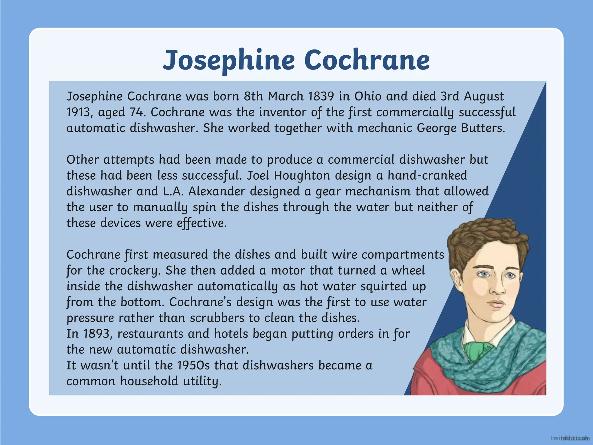 Josephine Cochrane
Josephine Cochrane was born 8th March 1839 in Ohio and died 3rd August
1913, aged 74. Cochrane was the inventor of the first commercially successful
automatic dishwasher. She worked together with mechanic George Butters.
Other attempts had been made to produce a commercial dishwasher but
these had been less successful. Joel Houghton design a hand-cranked
dishwasher and L.A. Alexander designed a gear mechanism that allowed
the user to manually spin the dishes through the water but neither of
these devices were effective.
Cochrane first measured the dishes and built wire compartments
for the crockery. She then added a motor that turned a wheel
inside the dishwasher automatically as hot water squirted up
from the bottom. Cochrane’s design was the first to use water
pressure rather than scrubbers to clean the dishes.
In 1893, restaurants and hotels began putting orders in for
the new automatic dishwasher.
It wasn’t until the 1950s that dishwashers became a
common household utility.
 