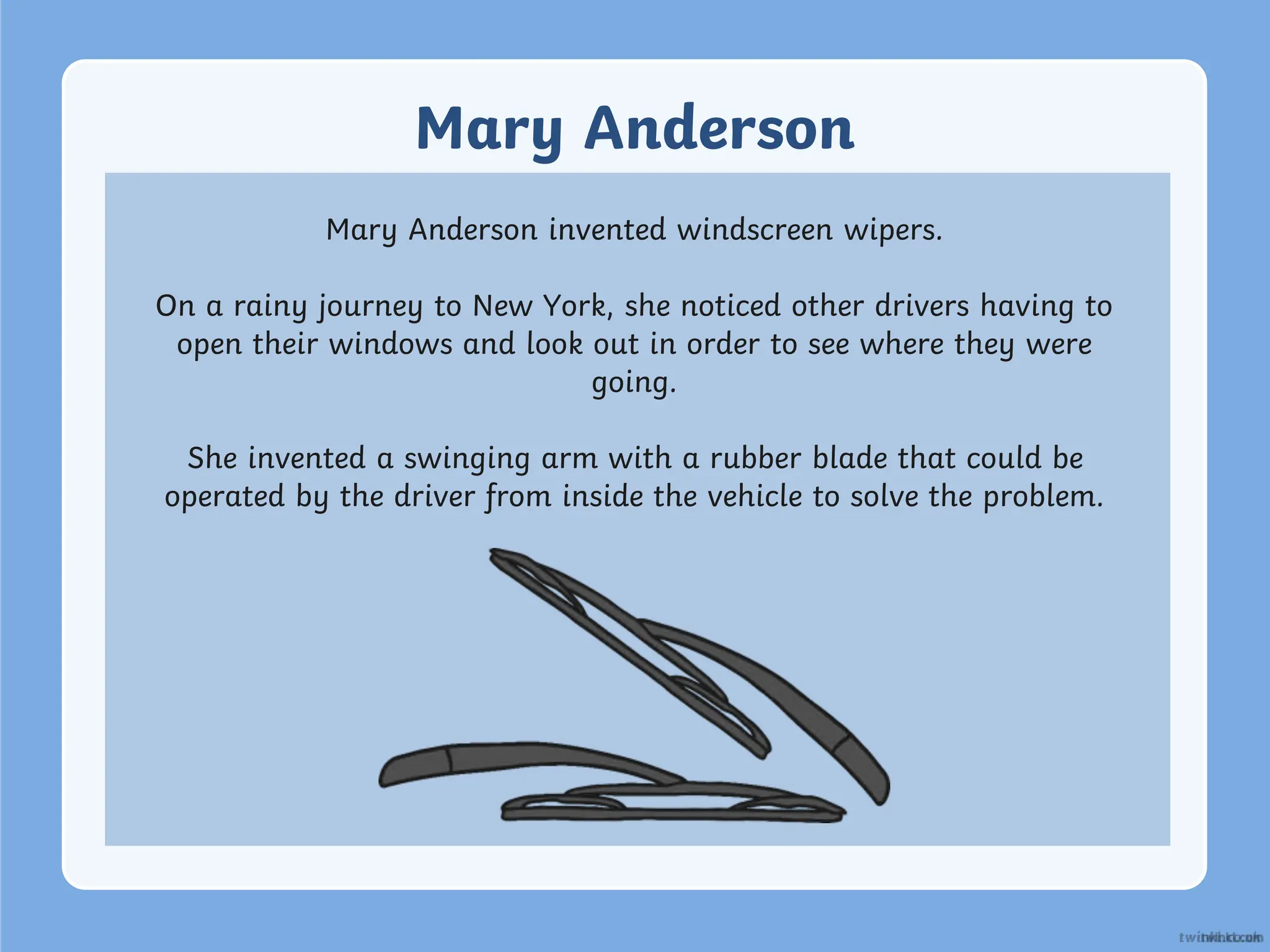 Mary Anderson
Mary Anderson invented windscreen wipers.
On a rainy journey to New York, she noticed other drivers having to
open their windows and look out in order to see where they were
going.
She invented a swinging arm with a rubber blade that could be
operated by the driver from inside the vehicle to solve the problem.
 