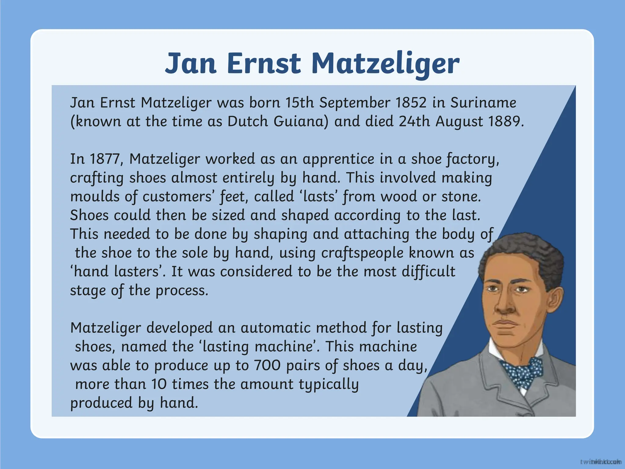 Jan Ernst Matzeliger
Jan Ernst Matzeliger was born 15th September 1852 in Suriname
(known at the time as Dutch Guiana) and died 24th August 1889.
In 1877, Matzeliger worked as an apprentice in a shoe factory,
crafting shoes almost entirely by hand. This involved making
moulds of customers’ feet, called ‘lasts’ from wood or stone.
Shoes could then be sized and shaped according to the last.
This needed to be done by shaping and attaching the body of
the shoe to the sole by hand, using craftspeople known as
‘hand lasters’. It was considered to be the most difficult
stage of the process.
Matzeliger developed an automatic method for lasting
shoes, named the ‘lasting machine’. This machine
was able to produce up to 700 pairs of shoes a day,
more than 10 times the amount typically
produced by hand.
 