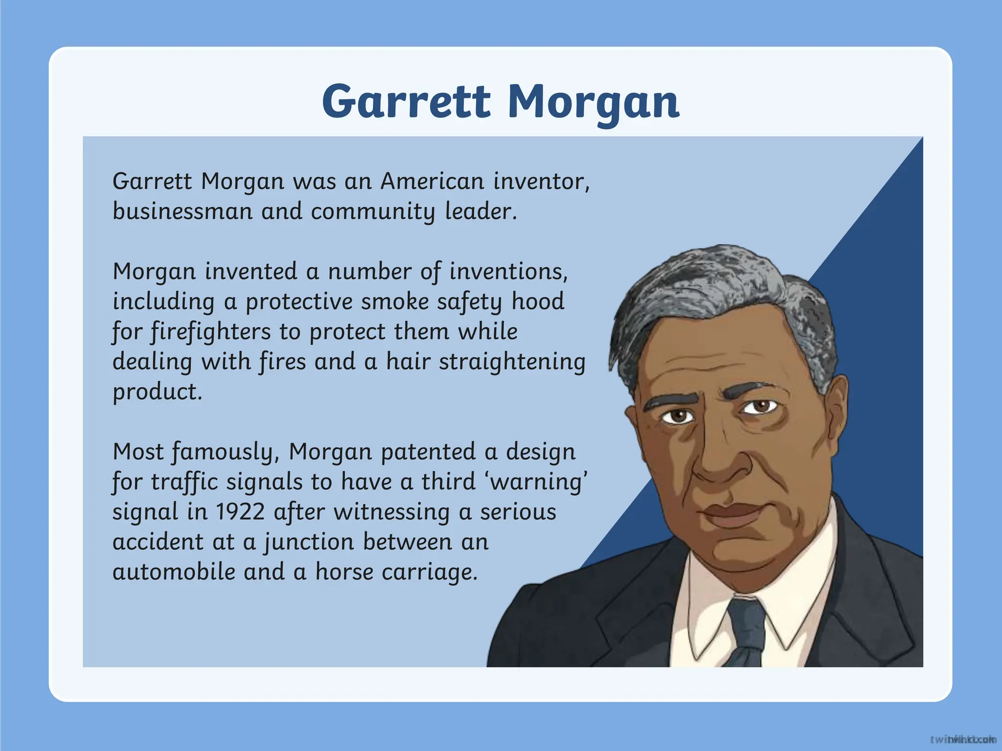 Garrett Morgan
Garrett Morgan was an American inventor,
businessman and community leader.
Morgan invented a number of inventions,
including a protective smoke safety hood
for firefighters to protect them while
dealing with fires and a hair straightening
product.
Most famously, Morgan patented a design
for traffic signals to have a third ‘warning’
signal in 1922 after witnessing a serious
accident at a junction between an
automobile and a horse carriage.
 
