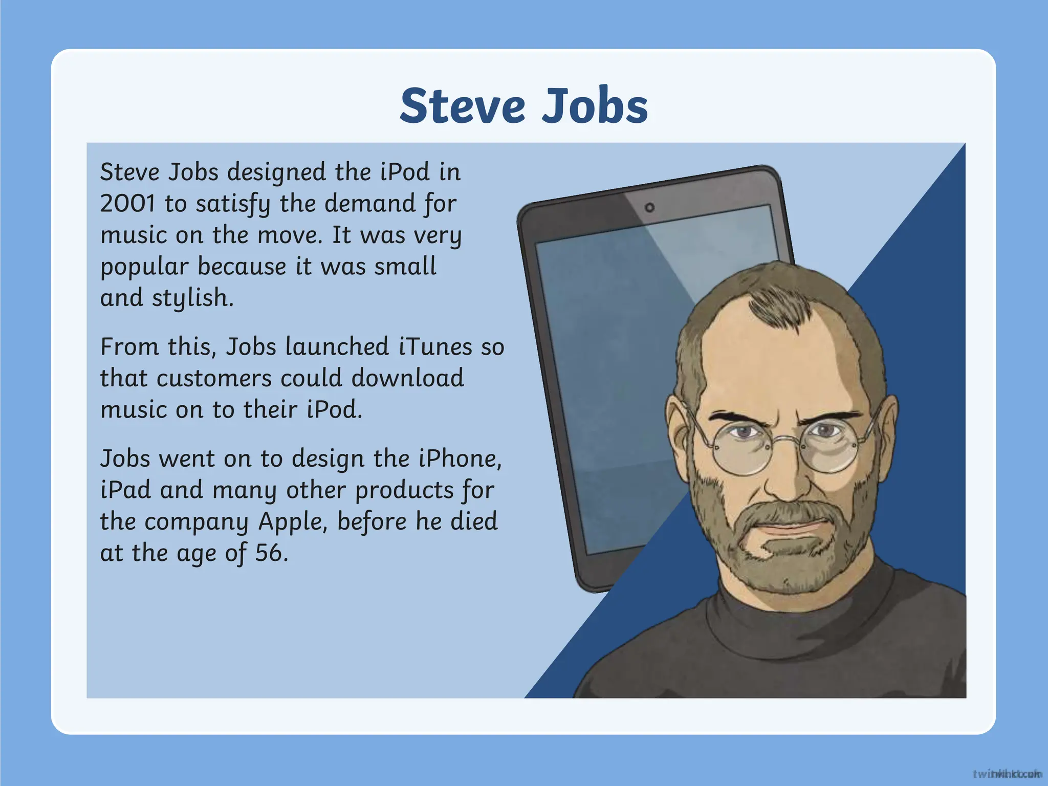 Steve Jobs
Steve Jobs designed the iPod in
2001 to satisfy the demand for
music on the move. It was very
popular because it was small
and stylish.
From this, Jobs launched iTunes so
that customers could download
music on to their iPod.
Jobs went on to design the iPhone,
iPad and many other products for
the company Apple, before he died
at the age of 56.
 