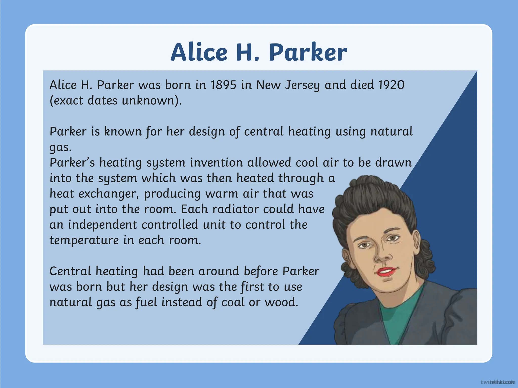 Alice H. Parker
Alice H. Parker was born in 1895 in New Jersey and died 1920
(exact dates unknown).
Parker is known for her design of central heating using natural
gas.
Parker’s heating system invention allowed cool air to be drawn
into the system which was then heated through a
heat exchanger, producing warm air that was
put out into the room. Each radiator could have
an independent controlled unit to control the
temperature in each room.
Central heating had been around before Parker
was born but her design was the first to use
natural gas as fuel instead of coal or wood.
 