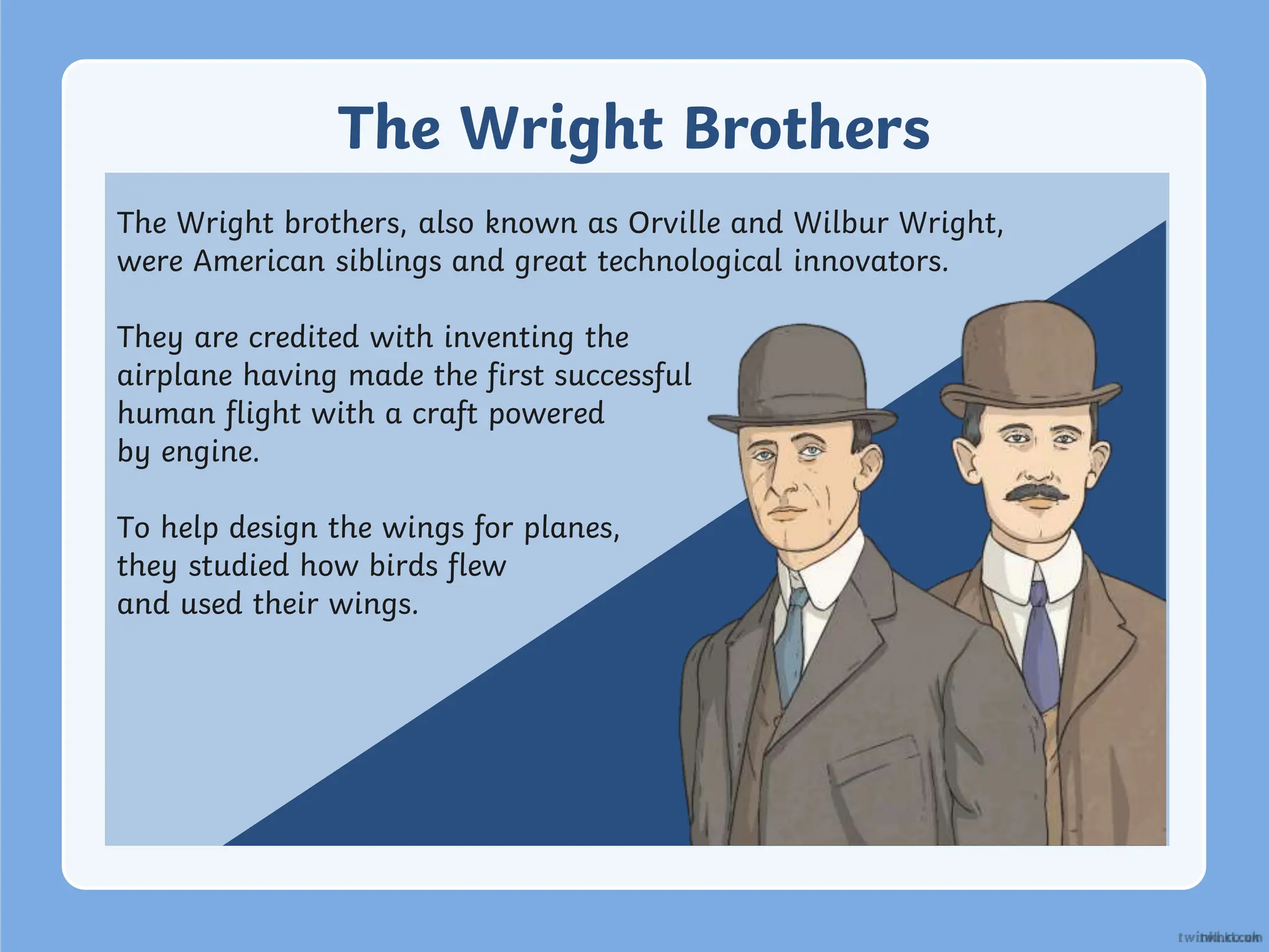 The Wright Brothers
The Wright brothers, also known as Orville and Wilbur Wright,
were American siblings and great technological innovators.
They are credited with inventing the
airplane having made the first successful
human flight with a craft powered
by engine.
To help design the wings for planes,
they studied how birds flew
and used their wings.
 