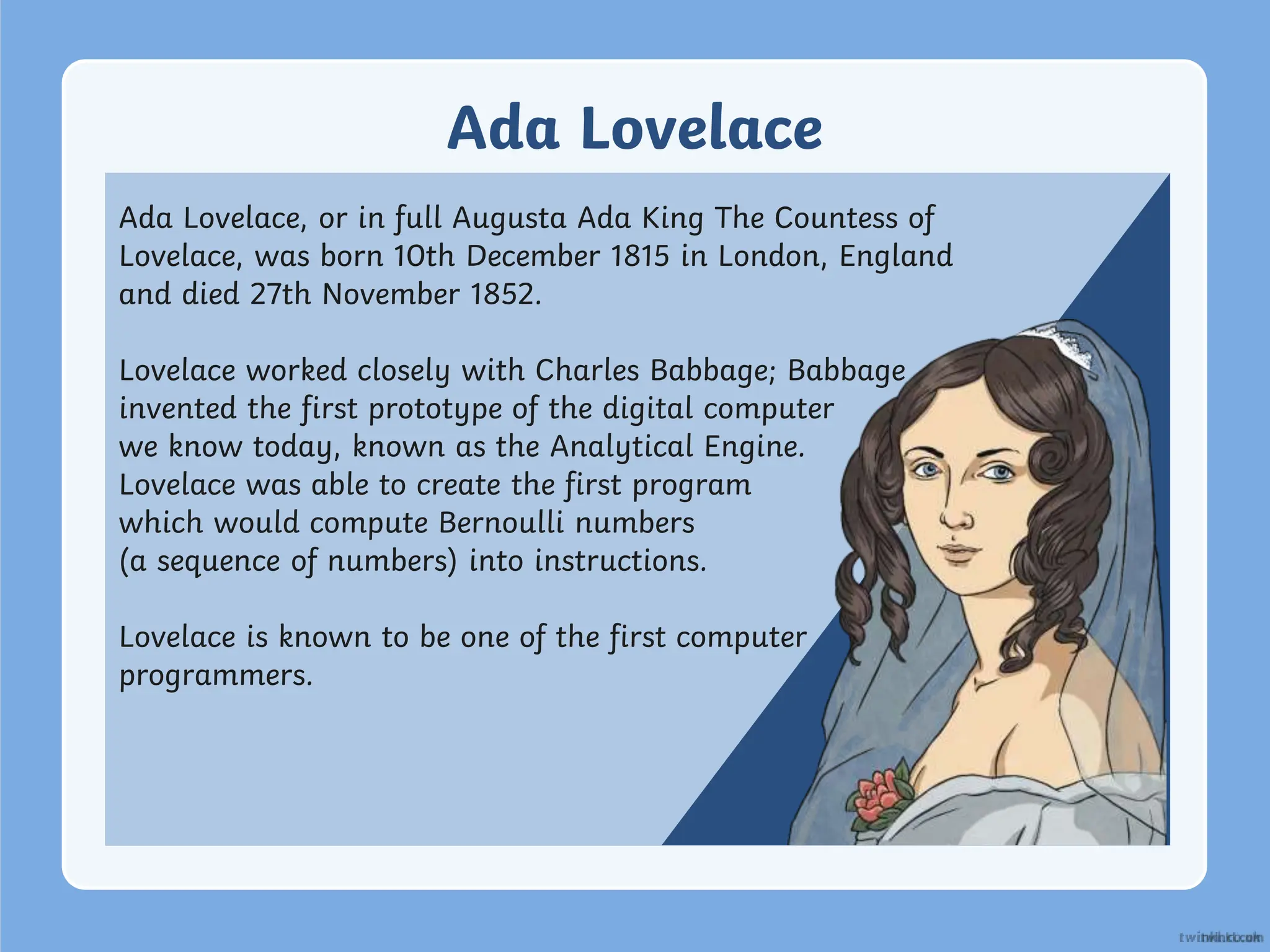 Ada Lovelace
Ada Lovelace, or in full Augusta Ada King The Countess of
Lovelace, was born 10th December 1815 in London, England
and died 27th November 1852.
Lovelace worked closely with Charles Babbage; Babbage
invented the first prototype of the digital computer
we know today, known as the Analytical Engine.
Lovelace was able to create the first program
which would compute Bernoulli numbers
(a sequence of numbers) into instructions.
Lovelace is known to be one of the first computer
programmers.
 