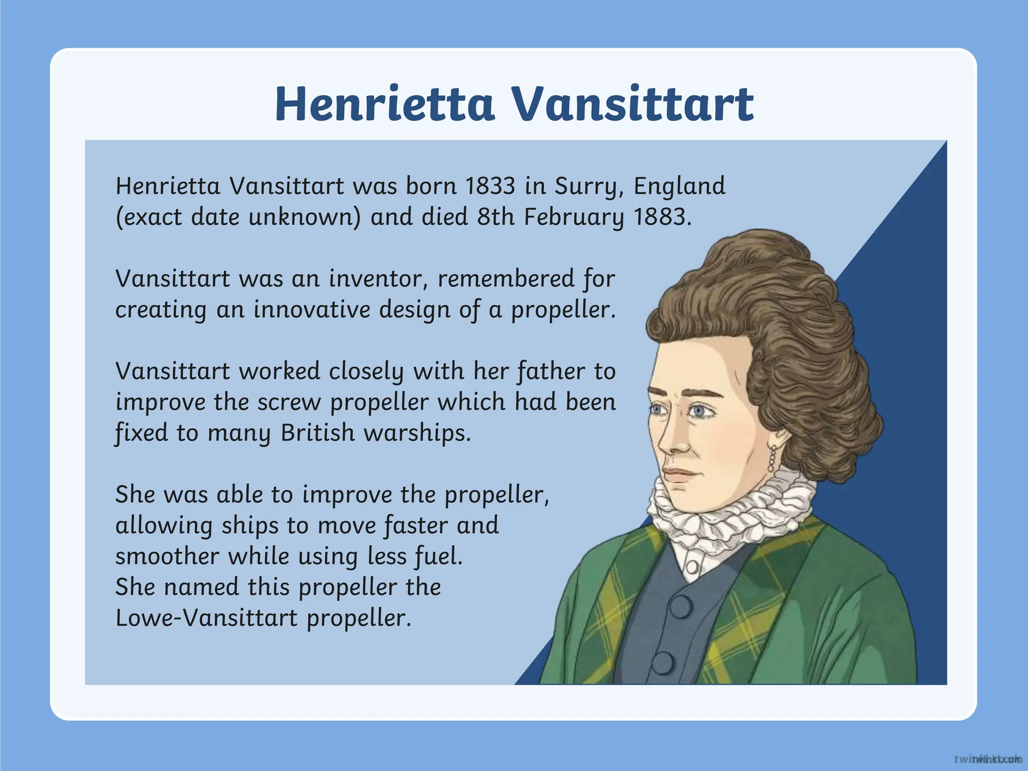 Henrietta Vansittart
Henrietta Vansittart was born 1833 in Surry, England
(exact date unknown) and died 8th February 1883.
Vansittart was an inventor, remembered for
creating an innovative design of a propeller.
Vansittart worked closely with her father to
improve the screw propeller which had been
fixed to many British warships.
She was able to improve the propeller,
allowing ships to move faster and
smoother while using less fuel.
She named this propeller the
Lowe-Vansittart propeller.
 
