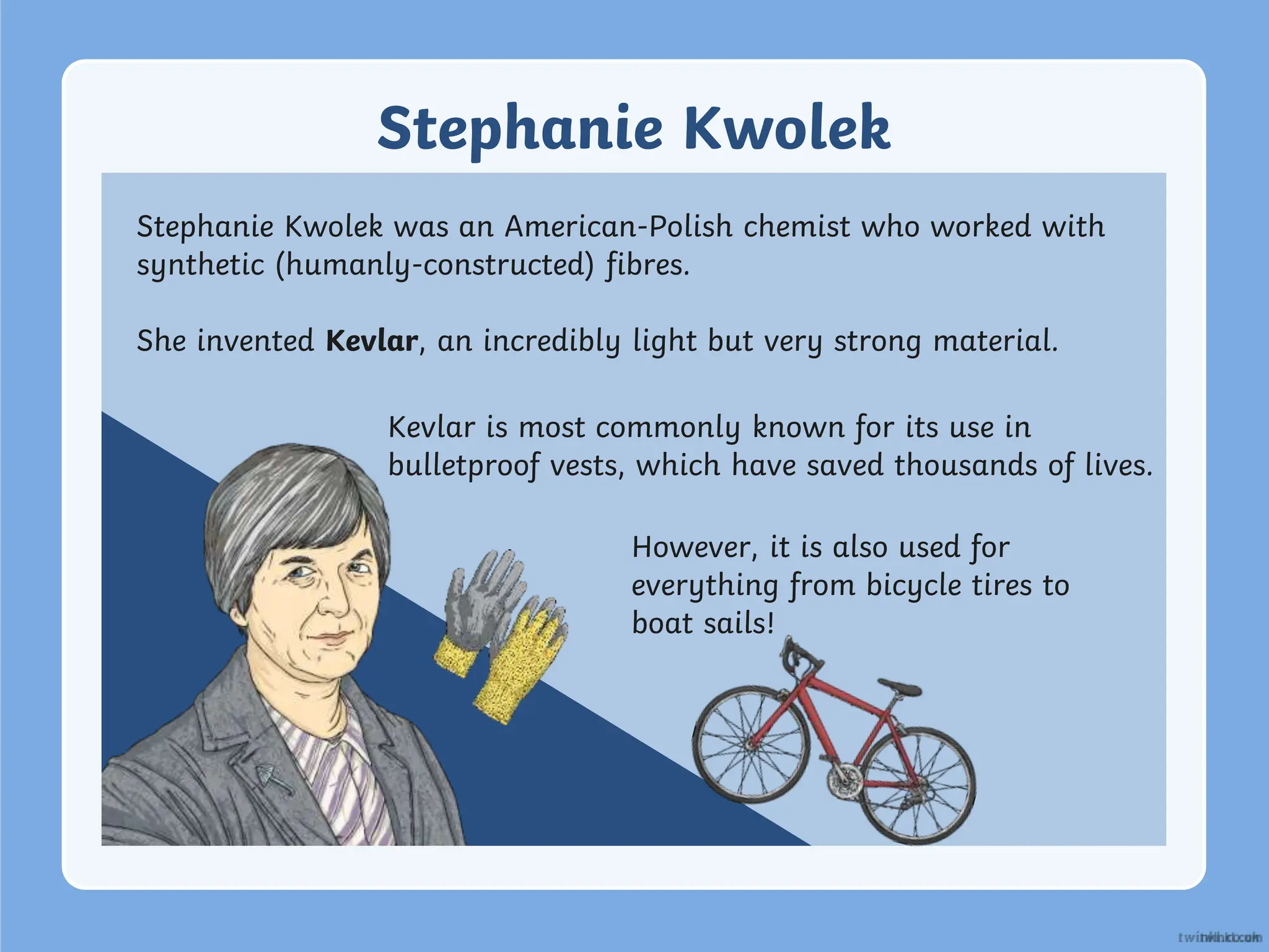 Stephanie Kwolek
Stephanie Kwolek was an American-Polish chemist who worked with
synthetic (humanly-constructed) fibres.
She invented Kevlar, an incredibly light but very strong material.
Kevlar is most commonly known for its use in
bulletproof vests, which have saved thousands of lives.
However, it is also used for
everything from bicycle tires to
boat sails!
 