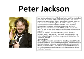 Peter Jackson
    Peter Jackson is the director for The Lovely Bones, which has inspired us
    for our film. He was born in 1961 and is recognised as a New Zealand
    film director. Besides this he is also a screenwriter, producer and actor.
    He is well known for the trilogy he made of The Lord of the Rings.
    He created several ‘splatstick’ horror comedies which made him
    internationally known and has been very successful ever since.
    Throughout his career he has won the BAFTA, Golden Globe, Saturn
    Award for Best Director, three Academy Awards and an Award for Best
    Director.
    Some of the films he’s directed are Meet the Feebles, Braindead,
    Forgotten Silver, The Frighteners, King Kong, The Lovely Bones, The
    Hobbit trilogy. Alongside these films, he’s produced District 9 and The
    Adventures of Tintin.
    The Lovely Bones
    The Lovely Bones was first released in the United States in 2009 and the
    idea was triggered by Alice Sebold bestselling book. As the film wasn’t as
    successful and large as his other films, he said it was a welcome relief.
    The film was nominated as a Best Picture Oscar contender however it
    has gained poor feedback and received 32% rotten on the film review
    site, Rotten Tomatoes.
 