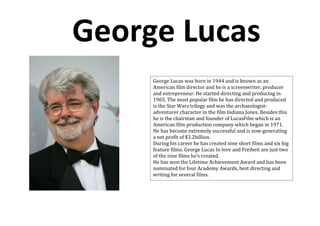 George Lucas
     George Lucas was born in 1944 and is known as an
     American film director and he is a screenwriter, producer
     and entrepreneur. He started directing and producing in
     1965. The most popular film he has directed and produced
     is the Star Wars trilogy and was the archaeologist-
     adventurer character in the film Indiana Jones. Besides this
     he is the chairman and founder of LucasFilm which is an
     American film production company which began in 1971.
     He has become extremely successful and is now generating
     a net profit of $3.2billion.
     During his career he has created nine short films and six big
     feature films. George Lucas In love and Freiheit are just two
     of the nine films he’s created.
     He has won the Lifetime Achievement Award and has been
     nominated for four Academy Awards, best directing and
     writing for several films.
 