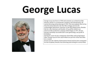George Lucas
    George Lucas was born in 1944 and is known as an American film
    director and he is a screenwriter, producer and entrepreneur. He
    started directing and producing in 1965. The most popular film he has
    directed and produced is the Star Wars trilogy and was the
    archaeologist-adventurer character in the film Indiana Jones. Besides
    this he is the chairman and founder of LucasFilm which is an
    American film production company which began in 1971. He has
    become extremely successful and is now generating a net profit of
    $3.2billion.
    During his career he has created nine short films and six big feature
    films. George Lucas In love and Freiheit are just two of the nine films
    he’s created.
    He has won the Lifetime Achievement Award and has been nominated
    for four Academy Awards, best directing and writing for several films.
 