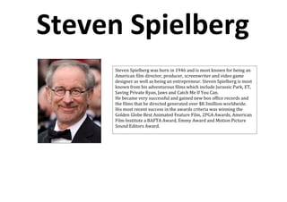 Steven Spielberg
     Steven Spielberg was born in 1946 and is most known for being an
     American film director, producer, screenwriter and video game
     designer as well as being an entrepreneur. Steven Spielberg is most
     known from his adventurous films which include Jurassic Park, ET,
     Saving Private Ryan, Jaws and Catch Me If You Can.
     He became very successful and gained new box office records and
     the films that he directed generated over $8.3million worldwide.
     His most recent success in the awards criteria was winning the
     Golden Globe Best Animated Feature Film, 2PGA Awards, American
     Film Institute a BAFTA Award, Emmy Award and Motion Picture
     Sound Editors Award.
 