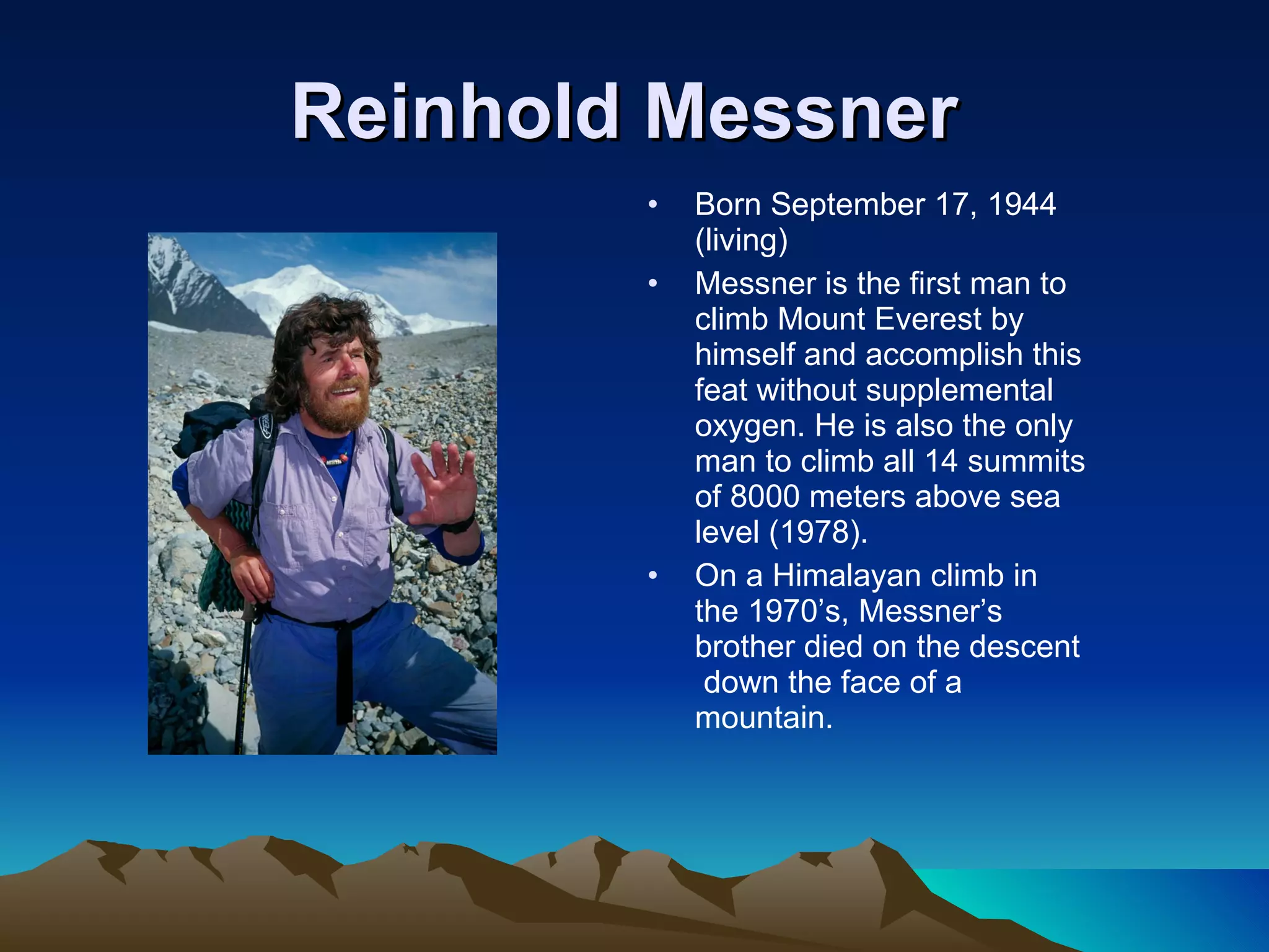 Reinhold Messner   Born September 17, 1944 (living) Messner is the first man to climb Mount Everest by himself and accomplish this feat without supplemental oxygen. He is also the only man to climb all 14 summits of 8000 meters above sea level (1978). On a Himalayan climb in the 1970’s, Messner’s brother died on the descent  down the face of a mountain. 