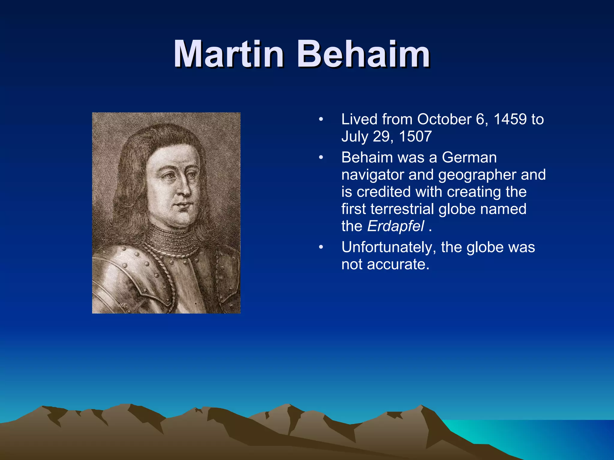 Martin Behaim   Lived from October 6, 1459 to July 29, 1507 Behaim was a German navigator and geographer and is credited with creating the first terrestrial globe named the  Erdapfel  . Unfortunately, the globe was not accurate. 