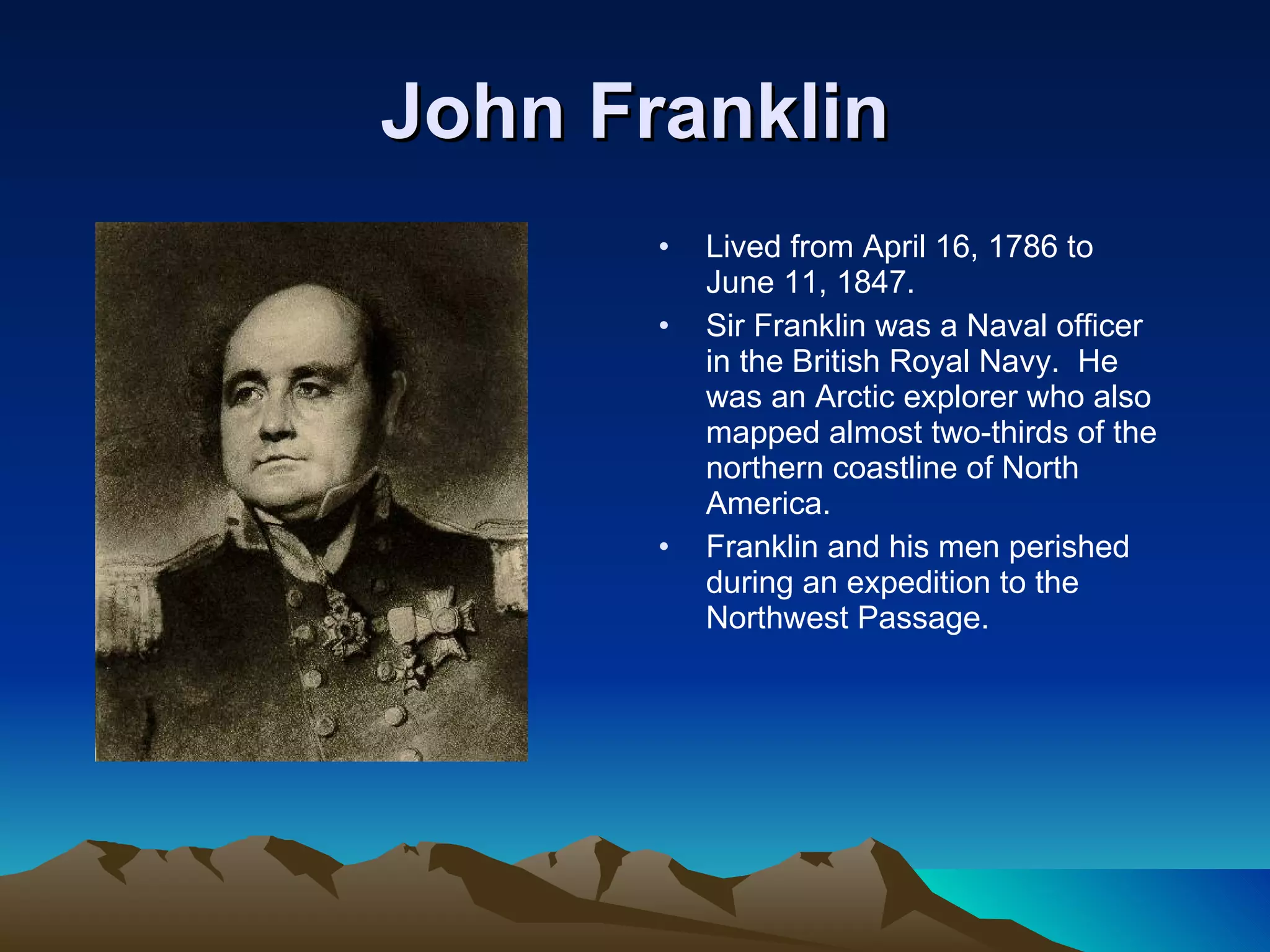 John Franklin Lived from April 16, 1786 to June 11, 1847.  Sir Franklin was a Naval officer in the British Royal Navy.  He was an Arctic explorer who also mapped almost two-thirds of the northern coastline of North America. Franklin and his men perished during an expedition to the Northwest Passage. 