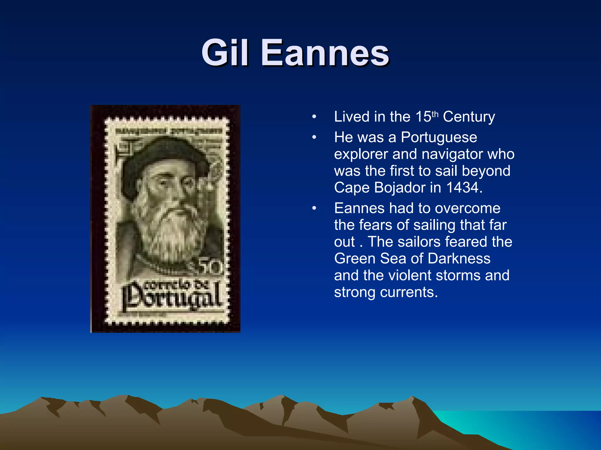 Gil Eannes   Lived in the 15 th  Century He was a Portuguese explorer and navigator who was the first to sail beyond Cape Bojador in 1434. Eannes had to overcome the fears of sailing that far out . The sailors feared the Green Sea of Darkness and the violent storms and strong currents. 