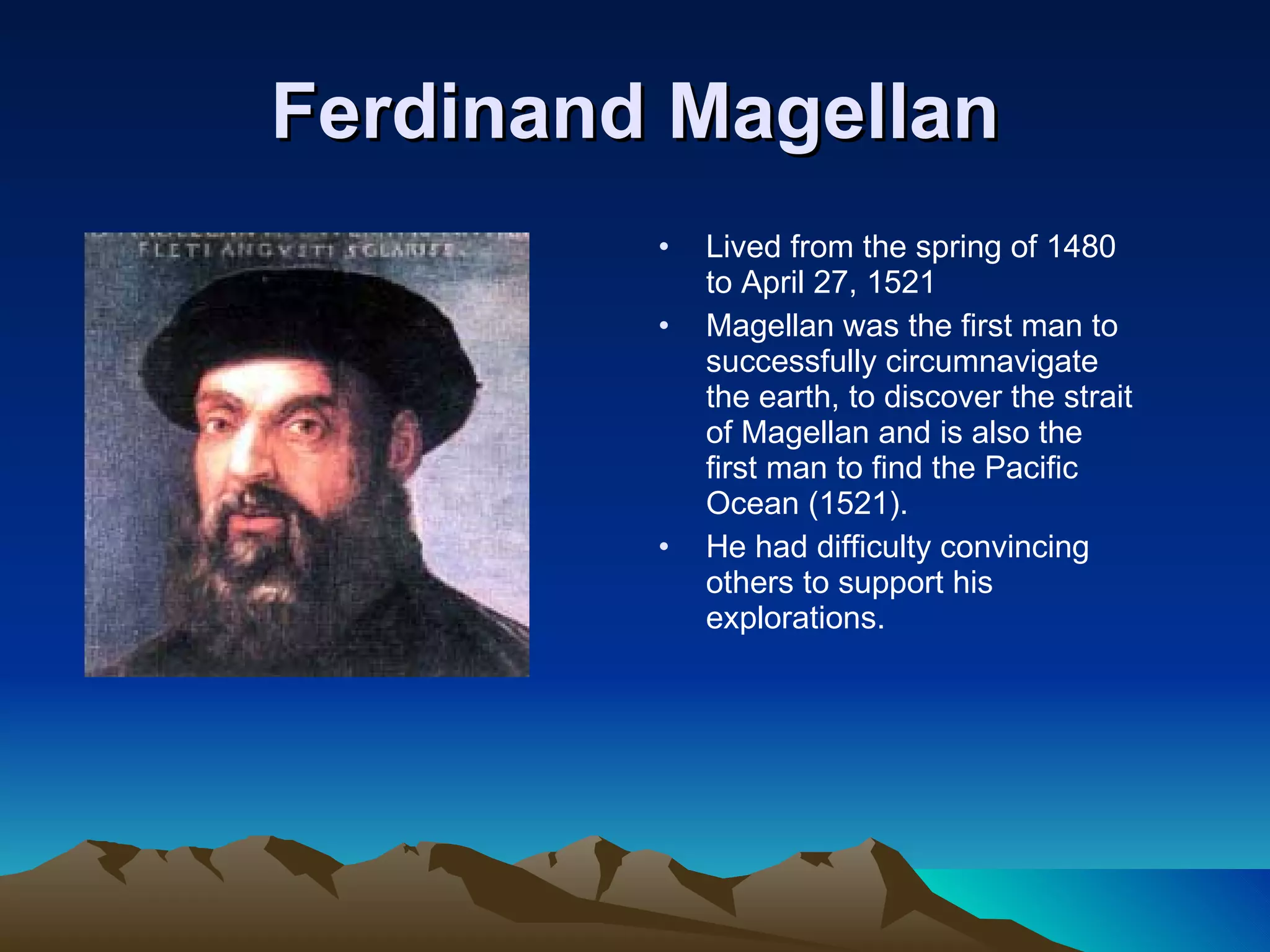 Ferdinand Magellan Lived from the spring of 1480 to April 27, 1521 Magellan was the first man to successfully circumnavigate the earth, to discover the strait of Magellan and is also the first man to find the Pacific Ocean (1521). He had difficulty convincing others to support his explorations. 