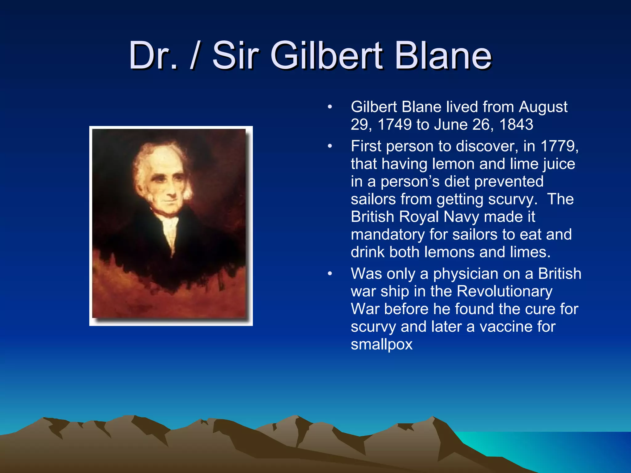 Dr. / Sir Gilbert Blane  Gilbert Blane lived from August 29, 1749 to June 26, 1843 First person to discover, in 1779, that having lemon and lime juice in a person’s diet prevented sailors from getting scurvy.  The British Royal Navy made it mandatory for sailors to eat and drink both lemons and limes.  Was only a physician on a British war ship in the Revolutionary War before he found the cure for scurvy and later a vaccine for smallpox 