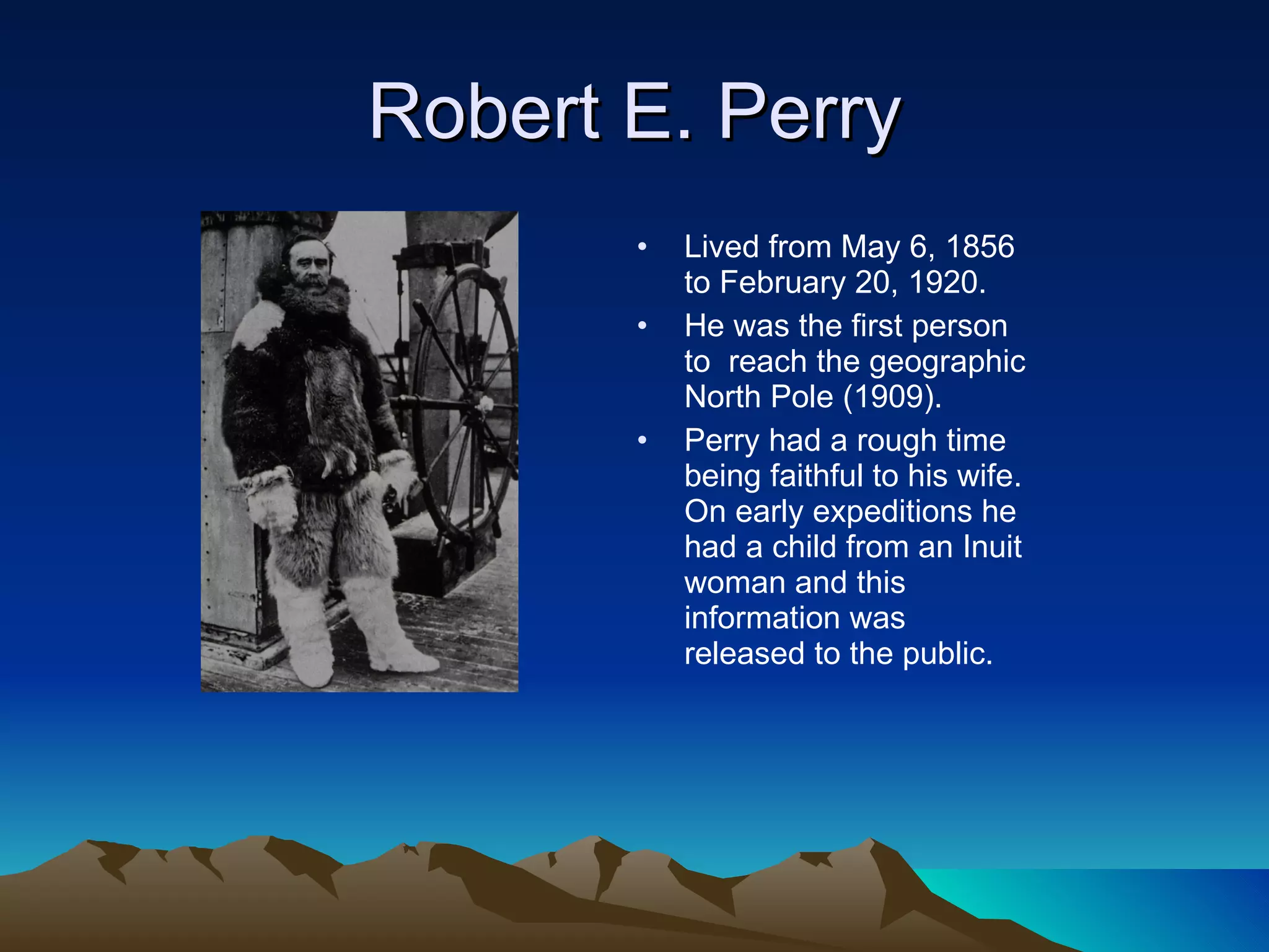 Robert E. Perry Lived from May 6, 1856 to February 20, 1920.  He was the first person to  reach the geographic North Pole (1909). Perry had a rough time being faithful to his wife. On early expeditions he had a child from an Inuit woman and this information was released to the public. 