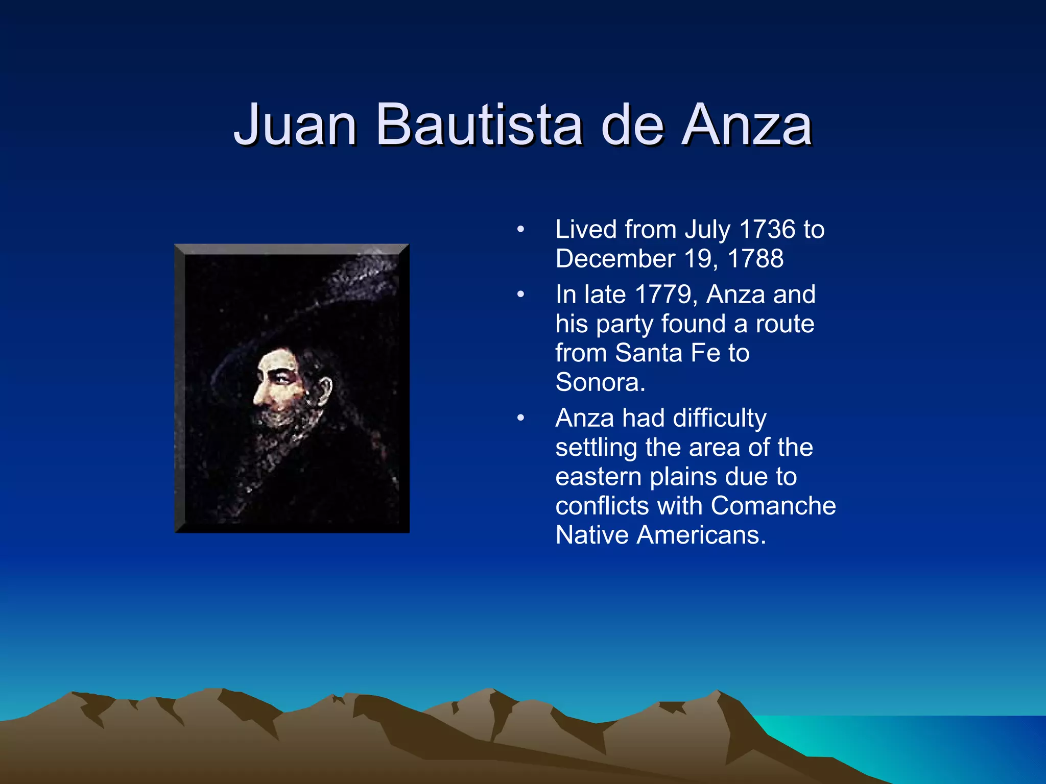 Juan Bautista de Anza Lived from July 1736 to December 19, 1788 In late 1779, Anza and his party found a route from Santa Fe to Sonora.  Anza had difficulty settling the area of the eastern plains due to conflicts with Comanche Native Americans. 