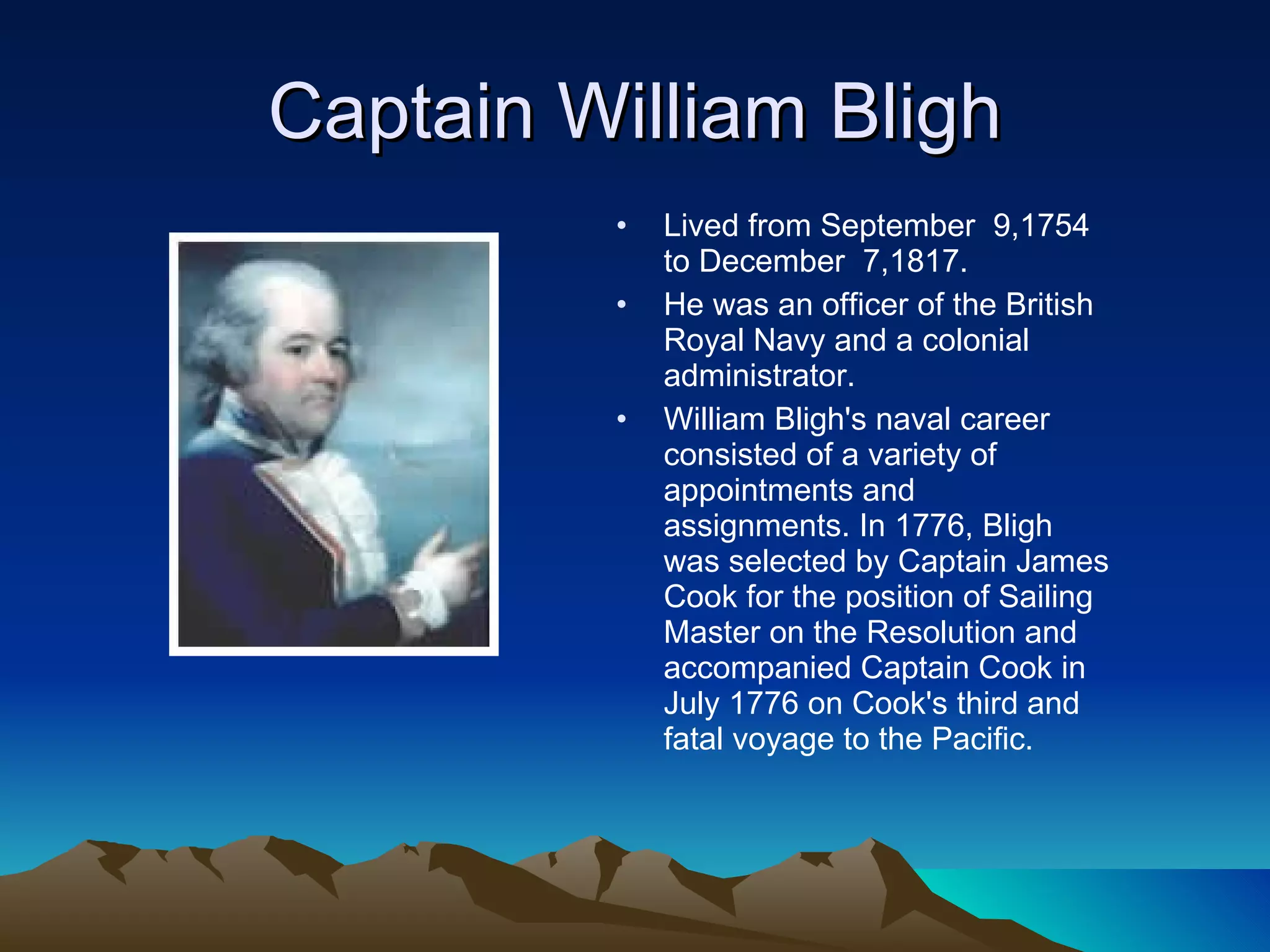 Captain William Bligh Lived from September  9,1754 to December  7,1817.  He was an officer of the British Royal Navy and a colonial administrator. William Bligh's naval career consisted of a variety of appointments and assignments. In 1776, Bligh was selected by Captain James Cook for the position of Sailing Master on the Resolution and accompanied Captain Cook in July 1776 on Cook's third and fatal voyage to the Pacific. 