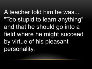 A teacher told him he was...
"Too stupid to learn anything"
and that he should go into a
field where he might succeed
by virtue of his pleasant
personality.
 