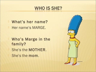    What’s her name?
   Her name’s MARGE.

   Who’s Marge in the
    family?
   She’s the MOTHER.
   She’s the mom.
 