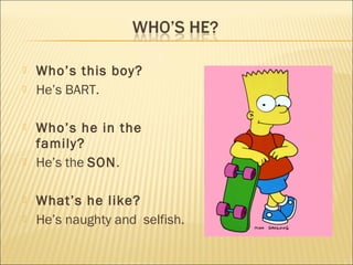    Who’s this boy?
   He’s BART.

   Who’s he in the
    family?
   He’s the SON.

   What’s he like?
   He’s naughty and selfish.
 
