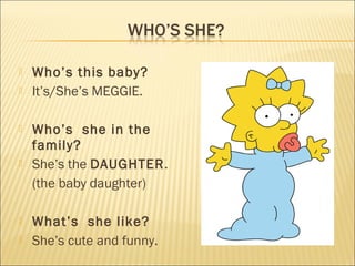    Who’s this baby?
   It’s/She’s MEGGIE.

   Who’s she in the
    family?
   She’s the DAUGHTER.
    (the baby daughter)

   What’s she like?
   She’s cute and funny.
 