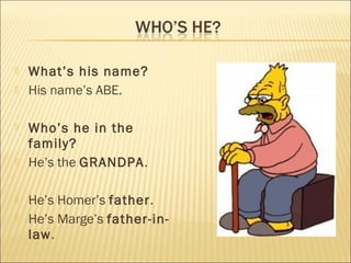    What’s his name?
   His name’s ABE.

   Who’s he in the
    family?
   He’s the GRANDPA.

   He’s Homer’s father.
   He’s Marge’s father-in-
    law.
 