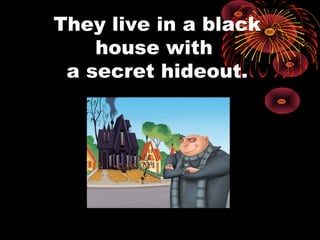 They live in a black
house with
a secret hideout.
 