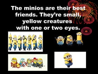 The minios are their best
friends. They’re small,
yellow creatures
with one or two eyes.
 