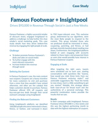 Case Study
insightpool.com 1
Famous Footwear + Insightpool
Drives $93,000 in Revenue Through Social in Just a Few Weeks
Famous Footwear, a highly successful retailer
of discount shoes, engaged Insightpool to
address a challenge: to help further the shoe
retailer’s social marketing goals. This case
study details how they drove bottom-line
revenue by engaging the right people at scale.
Challenge
•	 To better promote Famous Footwear’s
deals and sales on social media
•	 To further engage with the
most relevant consumers
•	 Increase bottom line revenue
through social
Defining the Content
In Famous Footwear’s case, the main content
was coupons. Coupons are a heavy incentive
for many customers to visit and purchase
from a store that they wouldn’t have visited
otherwise, and often are the catalyst that
helps customers decide to purchase. Famous
Footwear offered 15% off coupons and
buy-one-get-one deals through their social
outreach campaign using Insightpool.
Finding the Relevant Customers
Using Insightpool’s platform, we identified
160,000 peoplewhowere interested in shoes,
fitness, or fashion, and narrowed it down
to 950 hyper-relevant ones. This exclusive
group, determined by our algorithms, were
the most likely people to respond to the
content. This group included those who
we predicted would be interested in shoes,
couponing, parenting, and fitness, or had
perhaps recently tweeted about needing new
shoes. Furthermore, the Insightpool platform
looked at users engaging with accounts
related to these topics and prospected them
as users that would possibly have interest in
Famous Footwear coupons.
Engaging at Scale
After targeting the right users, tweets
were scheduled out to each user, starting
conversations with questions like “Joanna,
how would you style these kicks from our
Famous Footwear exclusive styles?” and
actionable suggestions like “Treat the family
to new shoes, here’s a little something to get
you started.” Notably, this strategy allows
both ease-of-use for broad reach and the
authenticity of a personal exchange. This
powerful combination makes possible the
results that we saw.
Results
In their campaigns with Insightpool, Famous
Footwear drove $93,000 in a few weeks and
this was the highest performing month to
date with the highest redemption of coupons.
 