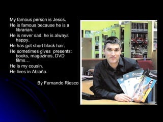 My famous person is Jesús. He is famous because he is a librarian. He is never sad, he is always happy.  He has got short black hair. He sometimes gives  presents: books, magazines, DVD films… He is my cousin.  He lives in Ablaña. By Fernando Riesco 