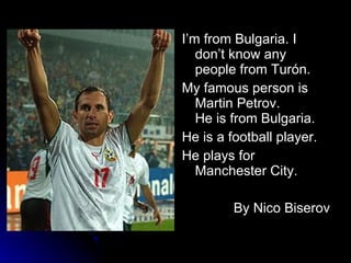 I’m from Bulgaria. I don’t know any people from Turón.  My famous person is Martin Petrov.  He is from Bulgaria. He is a football player. He plays for Manchester City. By Nico Biserov 