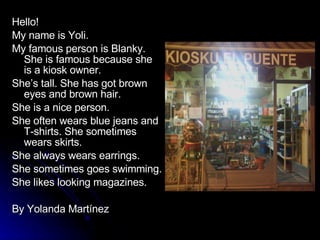 Hello!  My name is Yoli. My famous person is Blanky. She is famous because she is a kiosk owner. She’s tall. She has got brown eyes and brown hair. She is a nice person. She often wears blue jeans and T-shirts. She sometimes wears skirts. She always wears earrings. She sometimes goes swimming. She likes looking magazines. By Yolanda Martínez 