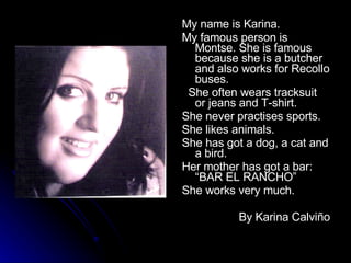 My name is Karina. My famous person is Montse. She is famous because she is a butcher and also works for Recollo buses. She often wears tracksuit or jeans and T-shirt. She never practises sports. She likes animals. She has got a dog, a cat and a bird. Her mother has got a bar: “BAR EL RANCHO” She works very much. By Karina Calviño 