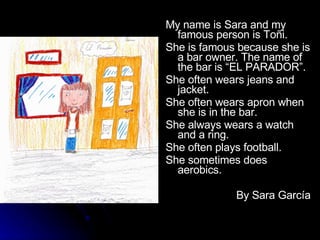 My name is Sara and my famous person is Toñi. She is famous because she is a bar owner. The name of the bar is “EL PARADOR”. She often wears jeans and jacket. She often wears apron when she is in the bar. She always wears a watch and a ring. She often plays football. She sometimes does aerobics. By Sara García 