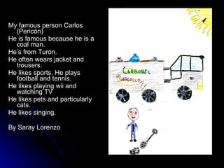 My famous person Carlos (Pericón) He is famous because he is a coal man. He’s from Turón. He often wears jacket and trousers. He likes sports. He plays football and tennis. He likes playing wii and watching TV He likes pets and particularly cats. He likes singing. By Saray Lorenzo 