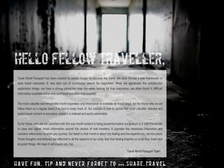 Travel World Passport has been created by people hungry to discover the world. We have formed a web framework to
save travel memories. It was born out of continuous search for inspiration. While we appreciate the satisfaction
exploration brings, we have a strong conviction that the when looking for true inspiration, we often found it difficult
information available online was scattered and often inaccessible.
The most valuable and remarkable travel inspiration and information is available on travel blogs, but for those who do not
follow them on a regular basis it is hard to keep track of. Our mission is now to gather the most valuable, relevant and
useful travel content in one place, where it is indexed and easily searchable.
So for those, who are not satisfied with the way travel content is being presented online our product is a web framework
to save and digest travel information around the stories of real travelers. It provides the necessary inspiration and
contains information to start your journey. Our belief is that travel is about the feeling and the experiences, not the place.
Those thoughts and believes are reflected in all the aspects of our work. And that feeling inspires us to be free, travel and
do great things. We hope it will inspire you, too.
Hello Fellow Traveller,
have fun, tip and never forget to www.share.travel
Travel World Passport Team
 