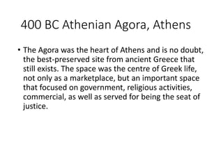 400 BC Athenian Agora, Athens
• The Agora was the heart of Athens and is no doubt,
the best-preserved site from ancient Greece that
still exists. The space was the centre of Greek life,
not only as a marketplace, but an important space
that focused on government, religious activities,
commercial, as well as served for being the seat of
justice.
 