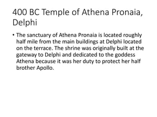 400 BC Temple of Athena Pronaia,
Delphi
• The sanctuary of Athena Pronaia is located roughly
half mile from the main buildings at Delphi located
on the terrace. The shrine was originally built at the
gateway to Delphi and dedicated to the goddess
Athena because it was her duty to protect her half
brother Apollo.
 