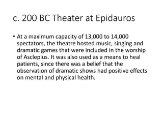 c. 200 BC Theater at Epidauros
• At a maximum capacity of 13,000 to 14,000
spectators, the theatre hosted music, singing and
dramatic games that were included in the worship
of Asclepius. It was also used as a means to heal
patients, since there was a belief that the
observation of dramatic shows had positive effects
on mental and physical health.
 